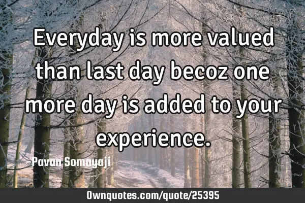 Everyday is more valued than last day becoz one more day is added to your