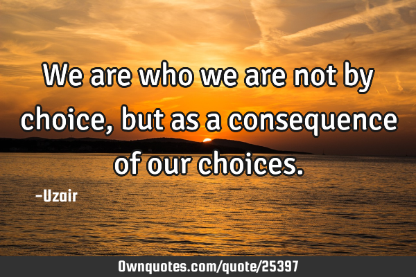 We are who we are not by choice, but as a consequence of our