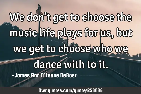 We don’t get to choose the music life plays for us, but we get to choose who we dance with to
