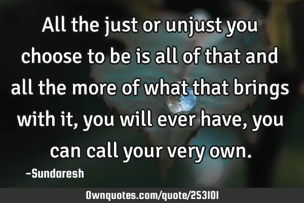 All the just or unjust you choose to be is all of that and all the more of what that brings with it,
