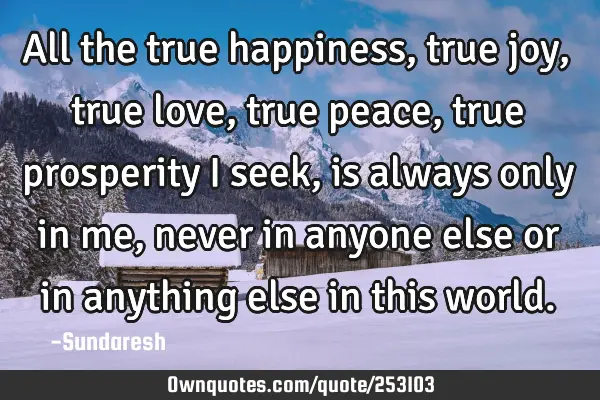 All the true happiness, true joy, true love, true peace, true prosperity I seek, is always only in