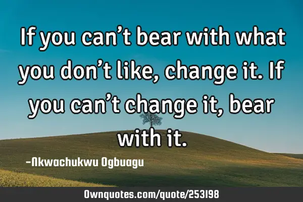If you can’t bear with what you don’t like, change it. If you can’t change it, bear with