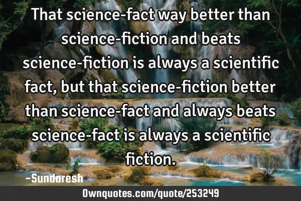 That science-fact way better than science-fiction and beats science-fiction is always a scientific