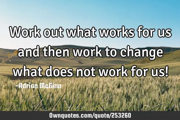 Work out what works for us and then work to change what does not work for us!