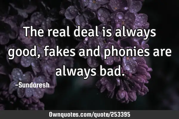 The real deal is always good, fakes and phonies are always