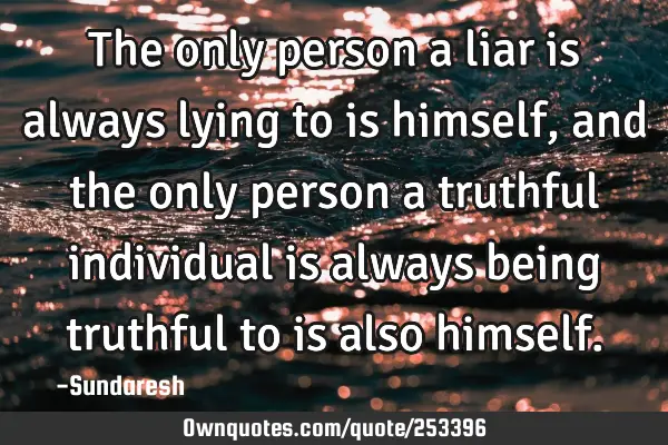 The only person a liar is always lying to is himself, and the only person a truthful individual is