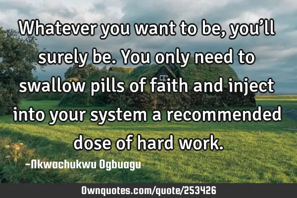 Whatever you want to be, you’ll surely be. You only need to swallow pills of faith and inject