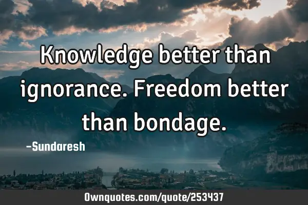 Knowledge better than ignorance. Freedom better than
