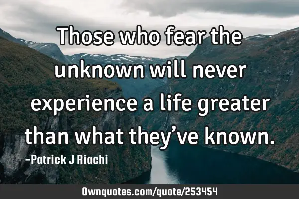 Those who fear the unknown will never experience a life greater than what they’ve