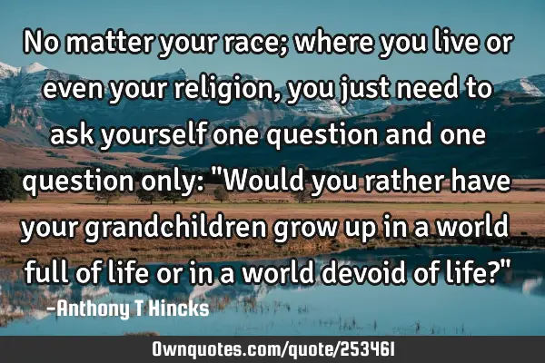 No matter your race; where you live or even your religion, you just need to ask yourself one