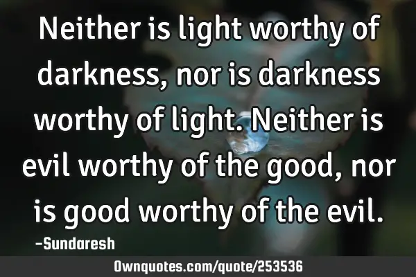 Neither is light worthy of darkness, nor is darkness worthy  of light. Neither is evil worthy of