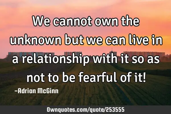 We cannot own the unknown but we can live in a relationship with it so as not to be fearful of it!