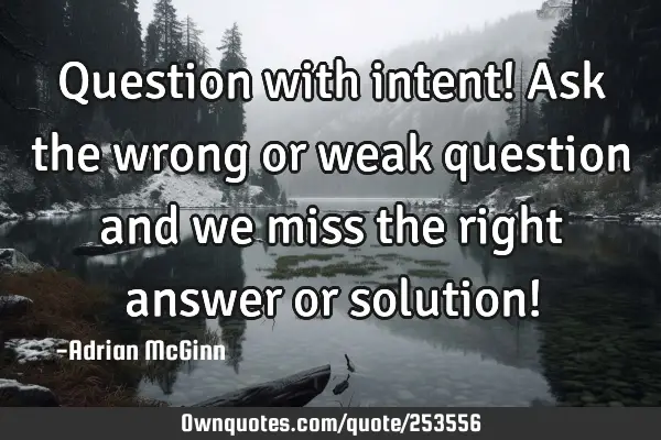 Question with intent! Ask the wrong or weak question and we miss the right answer or solution!