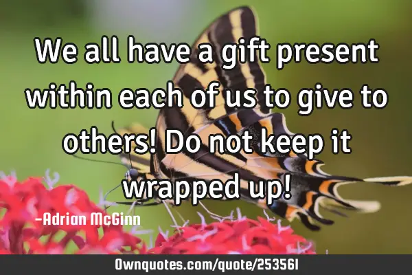 We all have a gift present within each of us to give to others! Do not keep it wrapped up!