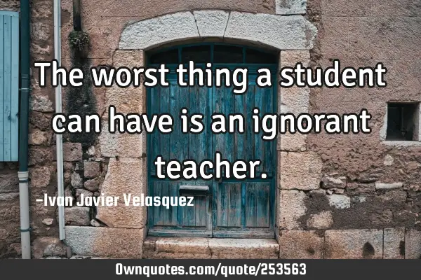 The worst thing a student can have is an ignorant