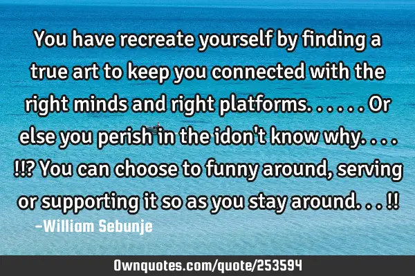 You have recreate yourself by finding a true art to keep you connected with the right minds and