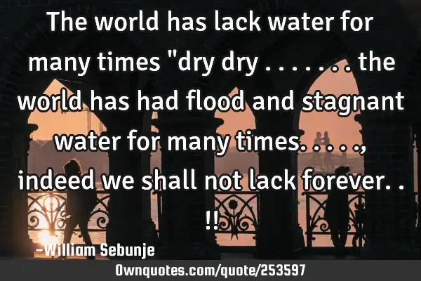 The world has lack water for many times "dry dry ....... the world has had flood and stagnant water