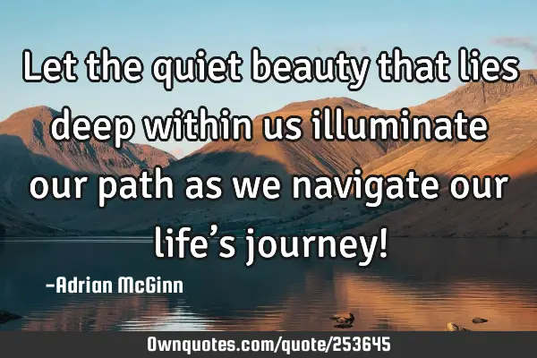 Let the quiet beauty that lies deep within us illuminate our path as we navigate our life’s