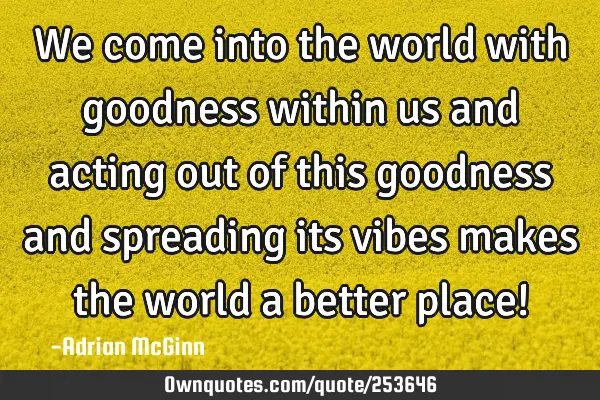 We come into the world with goodness within us and acting out of this goodness and spreading its