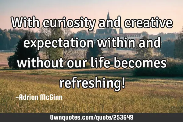 With curiosity and creative expectation within and without our life becomes refreshing!
