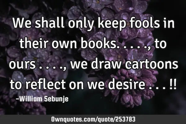 We shall only keep fools in their own books....., to ours ...., we draw cartoons to reflect on we