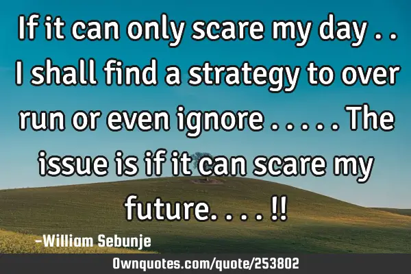 If it can only scare my day ..i shall find a strategy to over run or even ignore  .....the issue is