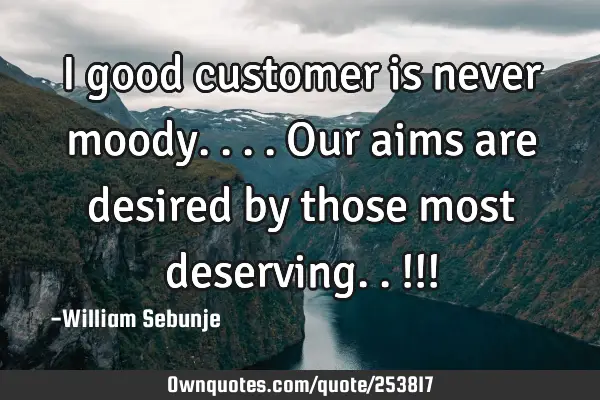 I good customer is never moody....our aims are  desired by those most deserving.. !!!