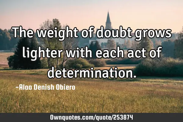 The weight of doubt grows lighter with each act of