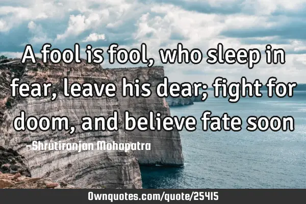 A fool is fool, who sleep in fear, leave his dear; fight for doom, and believe fate