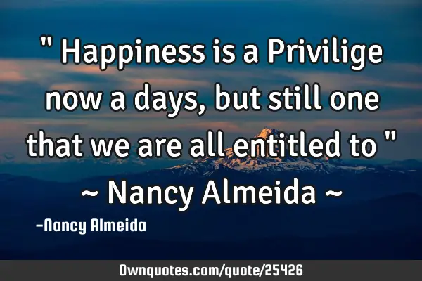 " Happiness is a Privilige now a days, but still one that we are all entitled to " ~ Nancy Almeida ~