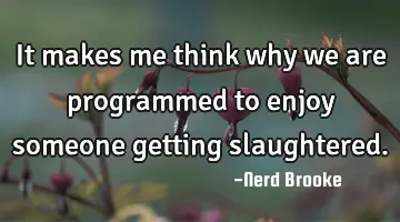 It makes me think why we are programmed to enjoy someone getting slaughtered.