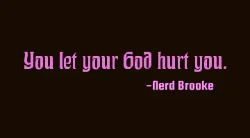 You let your God hurt you.