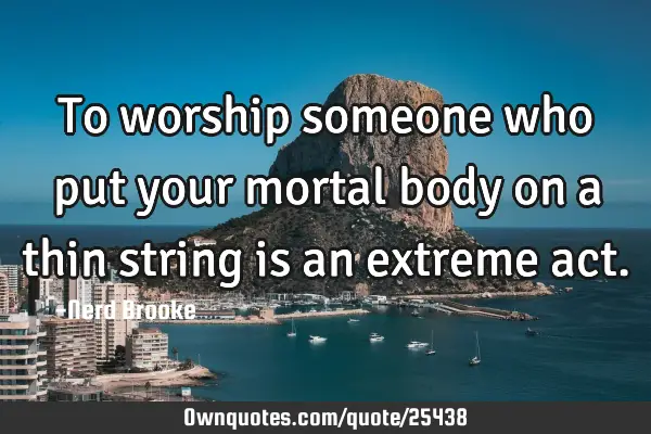 To worship someone who put your mortal body on a thin string is an extreme