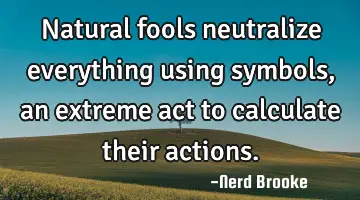 Natural fools neutralize everything using symbols, an extreme act to calculate their actions.