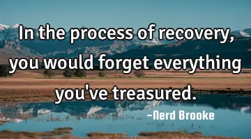 In the process of recovery, you would forget everything you've treasured.