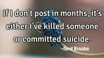 If I don't post in months, it's either I've killed someone or committed suicide.