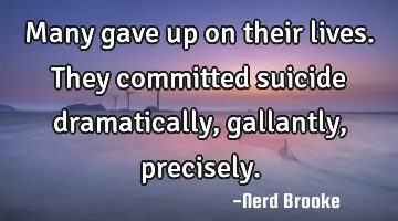 Many gave up on their lives. They committed suicide dramatically, gallantly, precisely.