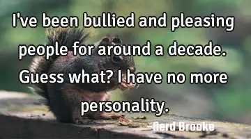 I've been bullied and pleasing people for around a decade. Guess what? I have no more personality.