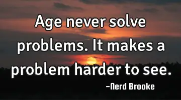Age never solve problems. It makes a problem harder to see.