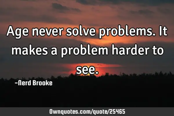 Age never solve problems. It makes a problem harder to