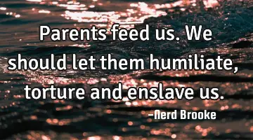 Parents feed us. We should let them humiliate, torture and enslave us.