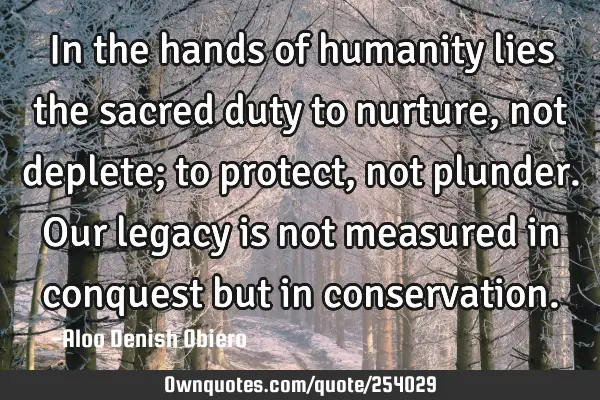 In the hands of humanity lies the sacred duty to nurture, not deplete; to protect, not plunder. Our