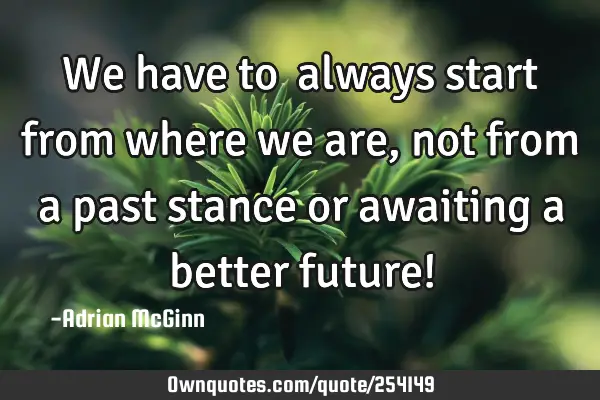 We have to ﻿always start from where we are, not from a past stance or awaiting a better future!