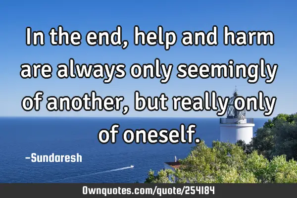 In the end, help and harm are always only seemingly of another, but really only of