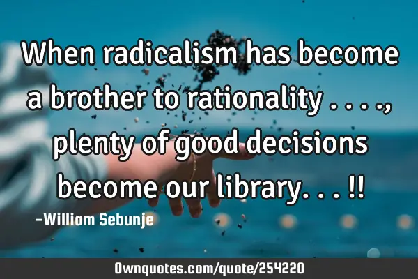 When radicalism has become a brother to rationality ...., plenty of good  decisions become our