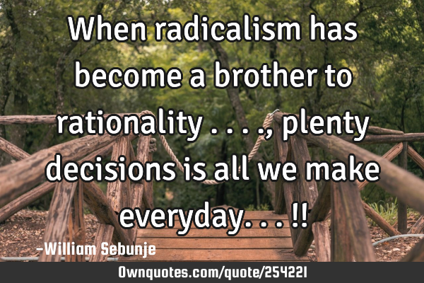 When radicalism has become a brother to rationality ...., plenty decisions is all we make