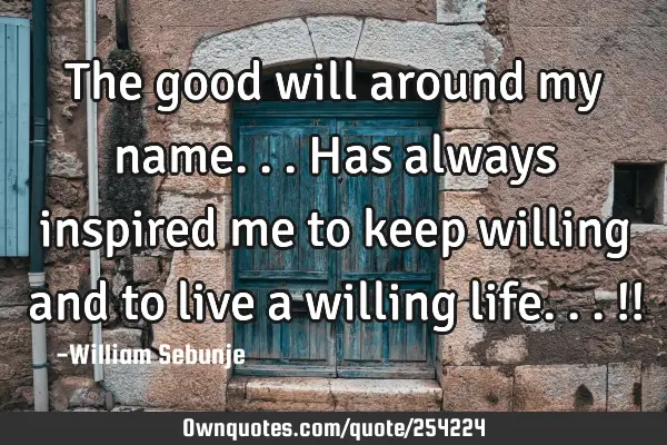 The good will around my name...has always inspired me to keep willing  and to live a willing