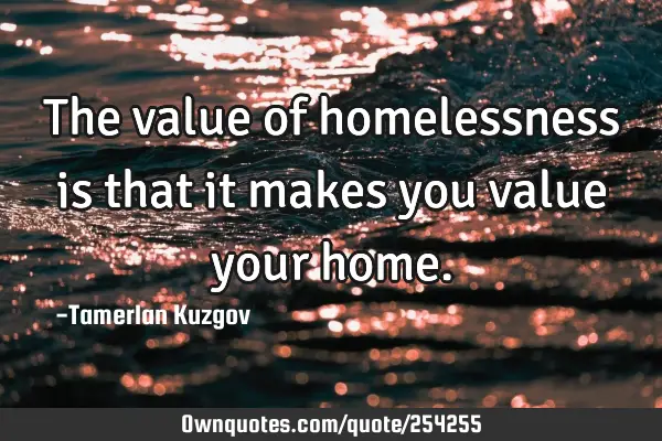 The value of homelessness is that it makes you value your