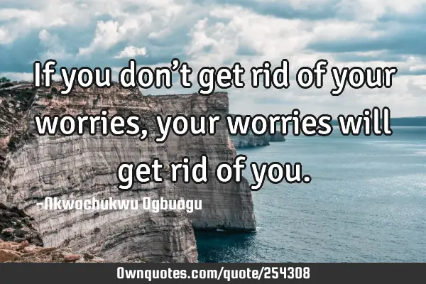 If you don’t get rid of your worries, your worries will get rid of