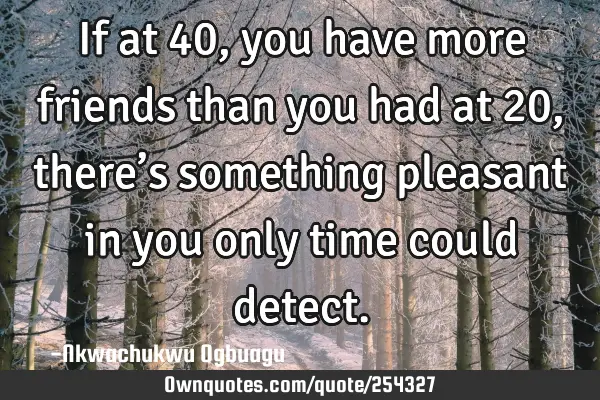 If at 40, you have more friends than you had at 20, there’s something pleasant in you only time